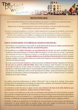 3
BENCHMARK
Dans l’ensemble du festival, il n’existe pas d’espace de ce genre. Le public y est majoritairement
américain, ainsi que les artistes qui s’y produisent.
Malgré tout, la réputation du festival a traversé les frontières, et de plus en plus d’européens
et d’asiatiques y séjournent ces dernières années.
En 2012, un camp francophone a vu le jour, il était organisé par un groupe de canadiens, mais restait
complètement dans l’esprit “américain” (site internet en anglais, participants canadiens et américains, etc…).
De plus, il ne s’agissait ici que d’oﬀrir un emplacement aux participants, moyennant ﬁnances.
Aucune prestation artistique n’était prévue, en dehors de la “self expression” des “pensionnaires”.
NOUS AVONS DONC UN CRÉNEAU DANS CE SECTEUR :
- Tout d’abord, nous proposons à notre public de venir découvrir de jeunes artistes professionnels
tels que Pierre Delort et Rémy Maurin, du label Skryptöm.
- Ils travailleront avec Julien Gonzales, un accordéoniste de 25 ans, qui après un brillant parcours
et plusieurs titres internationaux s’est attelé à diﬀérents projets (“Accordéon dans tous ses Etats”, en partenariat
avec l’Ambassade de France et le Ministère de la Culture, co-conception d’une marque d’accordéon, “EVOLUO”, concerts
divers,ensolo,duoouavecchant…).Il a déjà collaboré avec un DJ lors d’un festival à Tel-Aviv.Musicien
de talent, espiègle et ouvert d’esprit, Julien est un artiste dont l’expérience et la mentalité correspondent tout
à fait à la conception du projet.
- En ce qui concerne les arts visuels, les artistes pressentis sont Reno et Na/Da. Originaires de Toulouse,
ils ont crée en 2006 le collectif VSRK, alliant vidéo et peinture. Entre Toulouse et la Corée du sud,
ils ont déjà travaillé sur un bon nombre de créations, mêlant installations et performances. Le caractère
hybride de ce collectif, la dualité entre le visuel primitif de la peinture et technologique de la vidéo, ainsi que
leur ouverture aux diﬀérentes cultures m’ont immédiatement séduite, exprimant parfaitement le caractère
ambigu de ma thématique. Elément scénographique à part entière, c’est le “troisième homme”, la troisième
dimension de ma ligne artistique.
Ces artistes assureront performances et ateliers “découverte” tout au long de la semaine. Nous serons
à la disposition des participants pour échanger nos impressions, expliquer notre démarche, débattre à propos
de la thématique, et partager avec eux nos expériences.
Ces prestations auront lieu dans un espace couvert, une structure de bois et de toile élaborée par
un ingénieur et une architecte, Arthur Guérin et Marie Surget.
Dans ce projet, nous établissons un lien entre les participants francophones et le reste du festival, auxquels
nous assurons un emplacement sûr et que nous tenons au courant en temps réel sur les dernières informations
du festival (thème,ouverture delabilletterie, etc…), mais également entre le public américains vis-à-vis de la culture
française, en établissant une programmation variée, dans une atmosphère festive, espiègle et créatrice.
Ensemble, il s’agit de se questionner sur l’évolution de ces mouvements à contre-courant, qui aboutissent
exactement à ce qu’ils refusent dans un premier temps. Dans cette optique de découverte, de partage
et de remise en question, nous adhérons à la philosophie générale du festival.
 
