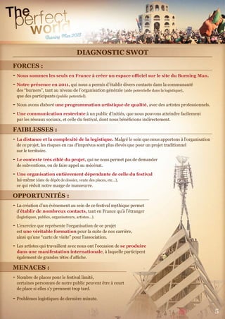 5
DIAGNOSTIC SWOT
FORCES :
- Nous sommes les seuls en France à créer un espace oﬃciel sur le site du Burning Man.
- Notre présence en 2011, qui nous a permis d’établir divers contacts dans la communauté
des “burners”, tant au niveau de l’organisation générale (aide potentielle dans la logistique),
que des participants (public potentiel).
- Nous avons élaboré une programmation artistique de qualité, avec des artistes professionnels.
- Une communication restreinte à un public d’initiés, que nous pouvons atteindre facilement
par les réseaux sociaux, et celle du festival, dont nous bénéﬁcions indirectement.
FAIBLESSES :
- La distance et la complexité de la logistique. Malgré le soin que nous apportons à l’organisation
de ce projet, les risques en cas d’imprévus sont plus élevés que pour un projet traditionnel
sur le territoire.
- Le contexte très ciblé du projet, qui ne nous permet pas de demander
de subventions, ou de faire appel au mécénat.
- Une organisation entièrement dépendante de celle du festival
lui-même (date de dépôt de dossier, vente des places, etc…),
ce qui réduit notre marge de manœuvre.
OPPORTUNITÉS :
- La création d’un évènement au sein de ce festival mythique permet
d’établir de nombreux contacts, tant en France qu’à l’étranger
(logistiques, publics, organisateurs, artistes…).
- L’exercice que représente l’organisation de ce projet
est une véritable formation pour la suite de nos carrière,
ainsi qu’une “carte de visite” pour l’association.
- Les artistes qui travaillent avec nous ont l’occasion de se produire
dans une manifestation internationale, à laquelle participent
également de grandes têtes d’aﬃche.
MENACES :
- Nombre de places pour le festival limité,
certaines personnes de notre public peuvent être à court
de place si elles s’y prennent trop tard.
- Problèmes logistiques de dernière minute.
 