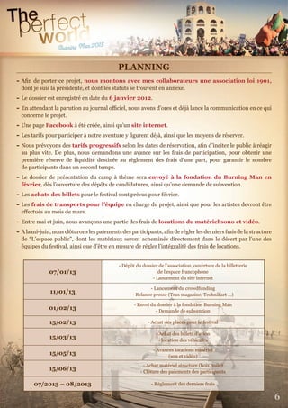 6
PLANNING
- Aﬁn de porter ce projet, nous montons avec mes collaborateurs une association loi 1901,
dont je suis la présidente, et dont les statuts se trouvent en annexe.
- Le dossier est enregistré en date du 6 janvier 2012.
- En attendant la parution au journal oﬃciel, nous avons d’ores et déjà lancé la communication en ce qui
concerne le projet.
- Une page Facebook à été créée, ainsi qu’un site internet.
- Les tarifs pour participer à notre aventure y ﬁgurent déjà, ainsi que les moyens de réserver.
- Nous prévoyons des tarifs progressifs selon les dates de réservation, aﬁn d’inciter le public à réagir
au plus vite. De plus, nous demandons une avance sur les frais de participation, pour obtenir une
première réserve de liquidité destinée au règlement des frais d’une part, pour garantir le nombre
de participants dans un second temps.
- Le dossier de présentation du camp à thème sera envoyé à la fondation du Burning Man en
février, dès l’ouverture des dépôts de candidatures, ainsi qu’une demande de subvention.
- Les achats des billets pour le festival sont prévus pour février.
- Les frais de transports pour l’équipe en charge du projet, ainsi que pour les artistes devront être
eﬀectués au mois de mars.
- Entre mai et juin, nous avançons une partie des frais de locations du matériel sono et vidéo.
- A la mi-juin, nous clôturons les paiements des participants, aﬁn de régler les derniers frais de la structure
de “L’espace public”, dont les matériaux seront acheminés directement dans le désert par l’une des
équipes du festival, ainsi que d’être en mesure de régler l’intégralité des frais de locations.
07/01/13
- Dépôt du dossier de l’association, ouverture de la billetterie
de l’espace francophone
- Lancement du site internet
11/01/13
- Lancement du crowdfunding
- Relance presse (Trax magazine, Technikart …)
01/02/13
- Envoi du dossier à la fondation Burning Man
- Demande de subvention
15/02/13 - Achat des places pour le festival
15/03/13
- Achat des billets d’avion
- location des véhicules
15/05/13
- Avances locations matériel
(son et vidéo)
15/06/13
- Achat matériel structure (bois, toile)
- Clôture des paiements des participants
07/2013 – 08/2013 - Règlement des derniers frais
 