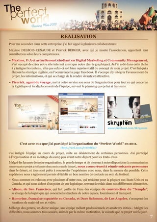 7
REALISATION
Pour me seconder dans cette entreprise, j’ai fait appel à plusieurs collaborateurs :
Maxime DELBOIS-RENAUDE et Pierrick BERGER, avec qui je monte l’association, apportent leur
contribution selon leurs compétences.
- Maxime, D.A et actuellement étudiant en Digital Marketing et Community Management,
s’est occupé de créer notre site internet ainsi que notre charte graphique). Je l’ai aidé dans cette tâche
à y intégrer le contenu, aﬁn que celui-ci soit bien représentatif du concept de mon projet. C’est lui qui a
élaboré la stratégie digitale, en l’occurrence la page Facebook. Il s’occupe d’y intégrer l’avancement du
projet, les informations, et qui se charge de la rendre vivante et attractive.
- Pierrick, agent de voyage, met à notre service son sens de l’organisation pour tout ce qui concerne
la logistique et les déplacements de l’équipe, suivant le planning que je lui ai transmis.
C’est avec eux que j’ai participé à l’organisation du “Perfect World” en 2011.
(http://url.exen.fr/67881/)
J’ai intégré l’équipe en cours de projet, suite au désistement de certaines personnes. J’ai participé
à l’organisation et au montage du camp peu avant notre départ pour les Etats-Unis.
Malgré les lacunes de notre organisation, le peu de temps et de moyens à notre disposition (la communication
concernant ce projet a été lancée deux mois avant le départ), nous avons réussi à réunir soixante personnes
dans le désert, et tous sont prêts à renouveler l’expérience avec nous, dans la mesure du possible. Cette
expérience nous a également permis d’établir un bon nombre de contacts au sein du festival.
- Nous sommes en relation avec plusieurs d’entre eux, qui résident pour la plupart aux Etats-Unis et au
Canada, et qui nous aident d’un point de vue logistique, servant de relais dans nos diﬀérentes démarches.
- Alison, de San Francisco, qui fait partie de l’une des équipes de construction du “Temple”,
se charge de la logistique qui concerne la structure de notre espace, fournisseur et transport.
- Honorine, française expatriée au Canada, et Dave Salomon, de Los Angeles, s’occupent des
locations de matériel son et vidéo.
Mélange des genres, un décor unique, une équipe mêlant professionnels et amateurs initiés… Malgré les
diﬃcultés, nous sommes tous soudés, animés par la même motivation, la volonté que ce projet voit le jour.
www.facebook.com/Skryptom
 