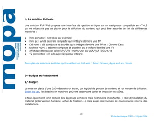 10
Fiche technique CAD – 16 juin 2014
b/ La solution Fullweb :
Une solution Full Web propose une interface de gestion en ligne sur un navigateur compatible en HTML5
qui ne nécessite pas de player pour la diffusion du contenu qui peut être assurée de fait de différentes
manières :
● mini portable : net book par exemple
● mini pc : unité centrale compacte qui s’intègre derrière une TV
● Clé hdmi : clé compacte et discrète qui s’intègre derrière une TV ex : Chrome Cast
● tablette HDMI : tablette compacte et discrète qui s’intègre derrière une TV
● Affichage étendu par cable DVI/DVI - HDMI/DVI ou VGA/VGA -VGA/RJ45
● TV connectée : en wifi avec navigateur intégré
Exemples de solutions auditées qui travaillent en full web : Smart Screen, Apps and co, Jimdo
D⇒ Budget et financement
1/ Budget
La mise en place d’une CAD nécessite un écran, un logiciel de gestion de contenu et un moyen de diffusion.
Selon les cas, les besoins en matériels peuvent cependant varier et impacter les coûts.
Il faut également tenir compte des dépenses annexes mais néanmoins importantes : coût d’installation du
matériel (intervention humaine, achat de fixation….) mais aussi coût humain de maintenance interne des
installations.
 
