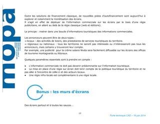 12
Fiche technique CAD – 16 juin 2014
Outre les solutions de financement classique, de nouvelles pistes d’autofinancement sont aujourd’hui à
explorer et notamment la monétisation des écrans.
Il s’agit en effet de déployer de l’information commerciale sur les écrans par le biais d’une régie
publicitaire, en allant au delà de la régie classique (web et éditions).
Le principe : insérer dans une boucle d’informations touristiques des informations commerciales.
Les annonceurs peuvent être de deux types :
⇒ locaux : des activités de loisirs, des prestataires de services touristiques du territoire.
⇒ régionaux ou nationaux : tous les territoires ne seront pas intéressés ou n'intéresseront pas tous les
annonceurs, mais certains y trouveront leur compte.
Par exemple, une publicité pour la crème solaire Nivéa sera facilement diffusable sur les écrans des offices
de tourisme montagnards ou littoraux.
Quelques paramètres essentiels sont à prendre en compte :
● L’information commerciale ne doit pas devenir prédominante sur l’information touristique.
● La mise en place d’une régie sur écran doit tenir compte de la politique touristique du territoire et ne
pas aller à l’encontre de celle-ci et des acteurs locaux.
● Une régie infra locale est complémentaire à une régie locale.
Bonus : les murs d’écrans
Des écrans partout et à toutes les sauces….
 