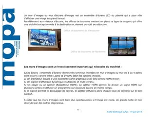 13
Fiche technique CAD – 16 juin 2014
Un mur d'images ou mur d'écrans d'images est un ensemble d'écrans LCD ou plasma qui a pour rôle
d'afficher une image en grand format.
Parallèlement aux réseaux d’écrans, les offices de tourisme mettent en place ce type de support qui offre
une visibilité exceptionnelle à la destination et devient un outil de séduction.
Office de tourisme de Vancouver
Office de tourisme de Narbonne
Les murs d’images sont un investissement important qui nécessite du matériel :
1/Les écrans : ensemble d’écrans vitrines très lumineux montées en mur d’images ou mur de 3 ou 4 dalles
dont les prix varient entre 12000 et 24000€ selon les options choisies.
2/ Un ordinateur équipé d’une excellente carte graphique avec des sorties HDMI et DVI
3/ Un logiciel d’affichage dynamique multizones et multi-écrans.
4/ Un player ou un splitter (Répartiteur HDMI). Le splitter HDMI permet de diviser un signal HDMI sur
plusieurs sorties et diffuser un programme sur plusieurs écrans en même temps.
Si le logiciel permet le découpage de l’écran, le splitter diffusera alors chaque bout de contenu sur le bon
support.
A noter que les murs d'images sont bien plus spectaculaires si l'image est claire, de grande taille et non
obstruée par des cadres disgracieux.
 