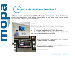 2
Fiche technique CAD – 16 juin 2014
En quoi consiste l’affichage dynamique ?
L’affichage dynamique, autrement appelé Affichage Numérique, Communication Audiovisuelle Dynamique,
Programmation Dynamique, Digital Signage, Digital Media, ou bien Digital Media Service, désigne
généralement de l’affichage de contenus sur écrans.
Hossegor
Cet affichage est qualifié de dynamique pour plusieurs raisons :
● le type de support (écrans plats par exemple)
● la nature des messages diffusés (vidéos, animations,..)
● la possibilité de diffusion de campagnes mises à jour en temps
réel, programmables à distance et multi sites.
La CAD devient donc un média important dans le monde de la
communication et du marketing.
Les offices de tourisme s’y intéressent de fait de près étant
donné ses nombreux avantages.
Notre-Dame-de-Monts
 