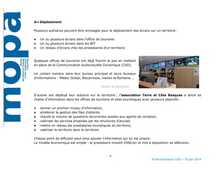 4
Fiche technique CAD – 16 juin 2014
A⇒ Déploiement
Plusieurs scénarios peuvent être envisagés pour le déploiement des écrans sur un territoire :
● Un ou plusieurs écrans dans l’office de tourisme
● Un ou plusieurs écrans dans les BIT
● Un réseau d’écrans chez les prestataires d’un territoire
Quelques offices de tourisme ont déjà franchi le pas en mettant
en place de la Communication Audiovisuelle Dynamique (CAD).
Un certain nombre dans leur bureau principal et leurs bureaux
d’informations : Médoc Océan, Biscarrosse, Vaison la Romaine….
Vaison la Romaine
D’autres ont déployé leur solution sur le territoire ; l’association Terre et Côte Basques a lancé sa
chaîne d’information dans les offices de tourisme et sites touristiques avec plusieurs objectifs :
● donner un premier niveau d’information,
● améliorer la gestion des files d’attente,
● réduite le volume de questions récurrentes posées aux agents de comptoir,
● valoriser les services proposés par les structures d’accueil,
● mettre en réseau les prestataires touristiques du territoire,
● valoriser le territoire dans le territoire.
Chaque point de diffusion peut ainsi ajouter l’information qui lui est propre.
Le modèle économique est simple : le prestataire investit 450€/an et met à disposition sa télévision.
 