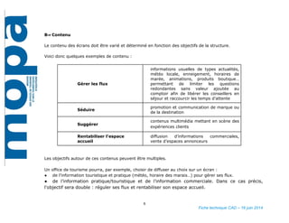 6
Fiche technique CAD – 16 juin 2014
B⇒ Contenu
Le contenu des écrans doit être varié et déterminé en fonction des objectifs de la structure.
Voici donc quelques exemples de contenu :
Gérer les flux
informations usuelles de types actualités,
météo locale, enneigement, horaires de
marée, animations, produits boutique…
permettant de limiter les questions
redondantes sans valeur ajoutée au
comptoir afin de libérer les conseillers en
séjour et raccourcir les temps d’attente
Séduire
promotion et communication de marque ou
de la destination
Suggérer
contenus multimédia mettant en scène des
expériences clients
Rentabiliser l’espace
accueil
diffusion d’informations commerciales,
vente d’espaces annonceurs
Les objectifs autour de ces contenus peuvent être multiples.
Un office de tourisme pourra, par exemple, choisir de diffuser au choix sur un écran :
● de l’information touristique et pratique (météo, horaire des marais…) pour gérer ses flux.
● de l’information pratique/touristique et de l’information commerciale. Dans ce cas précis, l'objectif sera
double : réguler ses flux et rentabiliser son espace accueil.
 