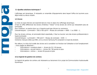 7
Fiche technique CAD – 16 juin 2014
C⇒ Quelles solutions techniques ?
L’affichage est dynamique. Il nécessite un ensemble d’équipements dans lequel l’office de tourisme aura
déjà investi ou devra investir.
1/L’écran
Le choix du type d'écrans est essentiel dans la mise en place d’un affichage dynamique.
Il faut en effet différencier les écrans d’intérieur “indoor” et les écrans de vitrine qui nécessitent plus de
luminosité.
Pour l’intérieur, on partira donc sur n’importe quel type d’écran du commerce.
Caractéristiques : Luminosité = 350 à 700 cd/m² - Niveau de contraste = 4000 : 1 ou 5000 : 1.
Pour les écrans vitrines, la luminosité étant essentielle, il faut se tourner vers des écrans professionnels à
haute luminosité.
Caractéristiques : Luminosité = 700 cd/m² - Niveau de contraste : 3100 : 1
Certaines marques telles que NEC, LG ou encore Samsung Pro proposent ce type de produits.
Par ailleurs, le choix de la taille des écrans est à considérer en fonction de l’utilisation et de l’emplacement.
Trois usages se détachent :
 Informations « comptoirs-desk » : écrans de 32 / 42 pouces
 Informations « accueil interne » : écrans 50 / 56 pouces et plus
 Informations « vitrine » : écrans 56 pouces et plus
2/Le logiciel de gestion de contenu
Un logiciel de gestion de contenu est nécessaire au lancement d’un projet de Communication Audiovisuelle
Dynamique.
 