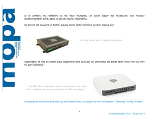 9
Fiche technique CAD – 16 juin 2014
Si le contenu est différent ou les lieux multiples, un autre player est nécessaire. Les niveaux
d’administration sont, dans ce cas de figure, importants.
Un player est souvent un boîtier équipé d’une carte mémoire ou d’un disque dur :
Ici chez Innes avec Logiciel embarqué
Cependant, le rôle de player peut également être joué par un ordinateur de petite taille (Mac mini ou mini
PC par exemple) :
Ici Mac Mini customisé par le fournisseur (un mac
mini classique ne pourra pas jouer le rôle de player)
Exemples de solutions auditées qui travaillent avec un player ou mini ordinateur : Néotess, Innes, Andelia
 