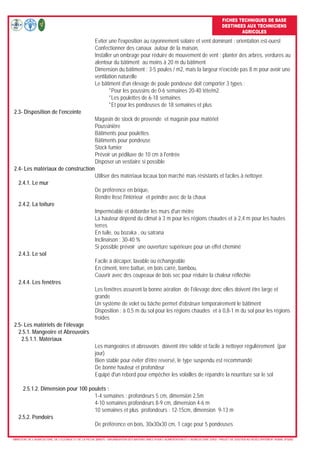 FICHES TECHNIQUES DE BASE
DESTINEES AUX TECHNICIENS
AGRICOLES
- MINISTERE DE L’AGRICULTURE, DE L’ELEVAGE ET DE LA PECHE (MAEP) - ORGANISATION DES NATIONS UNIES POUR L’ALIMENTATION ET L’AGRICULTURE (FAO) - PROJET DE SOUTIEN AU DEVELOPPEMENT RURAL (PSDR)
Eviter une l'exposition au rayonnement solaire et vent dominant : orientation est-ouest
Confectionner des canaux autour de la maison,
Installer un ombrage pour réduire de mouvement de vent : planter des arbres, verdures au
alentour du bâtiment au moins à 20 m du bâtiment
Dimension du bâtiment : 3-5 poules / m2, mais la largeur n'excède pas 8 m pour avoir une
ventilation naturelle
Le bâtiment d'un élevage de poule pondeuse doit comporter 3 types :
*Pour les poussins de 0-6 semaines 20-40 tête/m2
*Les poulettes de 6-18 semaines
*Et pour les pondeuses de 18 semaines et plus
2.3- Disposition de l'enceinte
Magasin de stock de provende et magasin pour matériel
Poussinière
Bâtiments pour poulettes
Bâtiments pour pondeuse
Stock fumier
Prévoir un pédiluve de 10 cm à l'entrée
Disposer un vestiaire si possible
2.4- Les matériaux de construction
Utiliser des matériaux locaux bon marché mais résistants et faciles à nettoyer.
2.4.1. Le mur
De préférence en brique,
Rendre lisse l'intérieur et peindre avec de la chaux
2.4.2. La toiture
Imperméable et déborder les murs d'un mètre
La hauteur dépend du climat à 3 m pour les régions chaudes et à 2,4 m pour les hautes
terres
En tuile, ou bozaka , ou satrana
Inclinaison : 30-40 %
Si possible prévoir une ouverture supérieure pour un effet cheminé
2.4.3. Le sol
Facile à décaper, lavable ou échangeable
En ciment, terre battue, en bois carré, bambou,
Couvrir avec des coupeaux de bois sec pour réduire la chaleur réfléchie
2.4.4. Les fenêtres
Les fenêtres assurent la bonne aération de l'élevage donc elles doivent être large et
grande
Un système de volet ou bâche permet d'obstruer temporairement le bâtiment
Disposition : à 0,5 m du sol pour les régions chaudes et à 0,8-1 m du sol pour les régions
froides
2.5- Les matériels de l'élevage
2.5.1. Mangeoire et Abreuvoirs
2.5.1.1. Matériaux
Les mangeoires et abreuvoirs doivent être solide et facile à nettoyer régulièrement (par
jour)
Bien stable pour éviter d'être reversé, le type suspendu est recommandé
De bonne hauteur et profondeur
Equipé d'un rebord pour empêcher les volailles de répandre la nourriture sur le sol
2.5.1.2. Dimension pour 100 poulets :
1-4 semaines : profondeurs 5 cm, dimension 2,5m
4-10 semaines profondeurs 8-9 cm, dimension 4-6 m
10 semaines et plus profondeurs : 12-15cm, dimension 9-13 m
2.5.2. Pondoirs
De préférence en bois, 30x30x30 cm, 1 cage pour 5 pondeuses
 