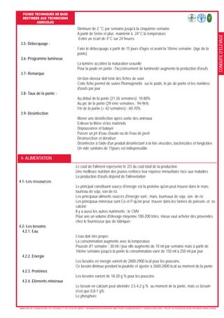 CONDUITED’ELEVAGE
FICHES TECHNIQUES DE BASE
DESTINEES AUX TECHNICIENS
AGRICOLES
- MINISTERE DE L’AGRICULTURE, DE L’ELEVAGE ET DE LA PECHE (MAEP) - ORGANISATION DES NATIONS UNIES POUR L’ALIMENTATION ET L’AGRICULTURE (FAO) - PROJET DE SOUTIEN AU DEVELOPPEMENT RURAL (PSDR)
4- ALIMENTATION
Le coût de l'aliment représente le 2/3 du coût total de la production
Une meilleure nutrition des jeunes renforce leur réponse immunitaire face aux maladies
La production d'œufs dépend de l'alimentation
4.1- Les ressources
Le principal constituant source d'énergie est la protéine qu'on peut trouver dans le maïs,
tourteau de soja, son de riz.
Les principaux aliments sources d'énergie sont : maïs, tourteaux de soja, son de riz
Les principaux minéraux sont Ca et P qu'on peut trouver dans les farines de poisson, et os
calciné
Il y a aussi les autres nutriments : le CMV
Pour une un volume d'élevage moyenne 100-200 têtes, mieux vaut acheter des provendes
chez le fournisseur que de fabriquer.
4.2- Les besoins
4.2.1. Eau
L'eau doit être propre
La consommation augmente avec la température
Poussin d'1 semaine : 30 ml / jour elle augmente de 10 ml par semaine mais à partir de
10ème semaine jusqu'à la ponte la consommation varie de 150 ml à 250 ml par jour
4.2.2. Energie
Les besoins en énergie varient de 2800-2900 kcal pour les poussins,
Ce besoin diminue pendant la poulette et ajuster à 2600-2800 kcal au moment de la ponte
4.2.3. Protéines
Les besoins varient de 18-20 g % pour les poussins
4.2.4. Eléments minéraux
Le besoin en calcium peut atteindre 3,5-4,2 g % au moment de la ponte, mais ce besoin
n'est que 0,8-1 g%
Le phosphore
Diminuer de 2 °C par semaine jusqu'à la cinquième semaine
A partir de 5ème et plus maintenir à 24°C la température
Eviter un écart de 4°C sur 24 heures
3.5- Débecquage :
Faire le débecquage à partir de 15 jours d'âges et avant la 18ème semaine (âge de la
ponte)
3.6- Programme lumineux
La lumière accélère la maturation sexuelle
Pour la poule en ponte : l'accroissement de luminosité augmente la production d'oeufs
3.7- Remarque
Un bon éleveur doit tenir des fiches de suivi
Cette fiche permet de suivre l'homogénéité sur le poids, le pic de ponte et les nombres
d'œufs par jour
3.8- Taux de la ponte :
Au début de la ponte (21-26 semaines): 10-88%
Au pic de la ponte (29 ème semaines : 94-96%
Fin de la ponte (+ 42 semaines) : 60-70%
3.9- Désinfection
Mener une désinfection après sortie des animaux
Enlever la litière et les matériels
Dépoussiérer et balayer
Passer un jet d'eau chaude ou de l'eau de javel
Désinsectiser et dératiser
Désinfecter à l'aide d'un produit désinfectant à la fois virucides, bactéricides et fongicides
Un vide sanitaire de 15jours est indispensable
 