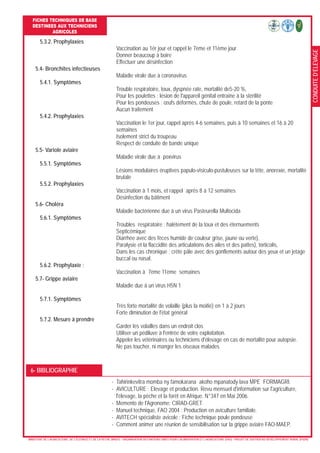 CONDUITED’ELEVAGE
FICHES TECHNIQUES DE BASE
DESTINEES AUX TECHNICIENS
AGRICOLES
- MINISTERE DE L’AGRICULTURE, DE L’ELEVAGE ET DE LA PECHE (MAEP) - ORGANISATION DES NATIONS UNIES POUR L’ALIMENTATION ET L’AGRICULTURE (FAO) - PROJET DE SOUTIEN AU DEVELOPPEMENT RURAL (PSDR)
5.3.2. Prophylaxies
Vaccination au 1ér jour et rappel le 7ème et 11ème jour
Donner beaucoup à boire
Effectuer une désinfection
5.4- Bronchites infectieuses
Maladie virale due à coronavirus
5.4.1. Symptômes
Trouble respiratoire, toux, dyspnée rate, mortalité de5-20 %,
Pour les poulettes : lésion de l'appareil génital entraîne à la stérilité
Pour les pondeuses : œufs déformés, chute de poule, retard de la ponte
Aucun traitement
5.4.2. Prophylaxies
Vaccination le 1er jour, rappel après 4-6 semaines, puis à 10 semaines et 16 à 20
semaines
Isolement strict du troupeau
Respect de conduite de bande unique
5.5- Variole aviaire
Maladie virale due à poxvirus
5.5.1. Symptômes
Lésions modulaires éruptives papulo-visiculo-pustuleuses sur la tête, anorexie, mortalité
brutale
5.5.2. Prophylaxies
Vaccination à 1 mois, et rappel après 8 à 12 semaines
Désinfection du bâtiment
5.6- Choléra
Maladie bactérienne due à un virus Pasteurella Multocida
5.6.1. Symptômes
Troubles respiratoire : halètement de la toux et des éternuements
Septicémique
Diarrhée avec des fèces humide de couleur grise, jaune ou verte),
Paralysie et la flaccidité des articulations des ailes et des pattes), torticolis,
Dans les cas chronique : crête pâle avec des gonflements autour des yeux et un jetage
buccal ou nasal.
5.6.2. Prophylaxie :
Vaccination à 7ème 11ème semaines
5.7- Grippe aviaire
Maladie due à un virus H5N 1
5.7.1. Symptômes
Très forte mortalité de volaille (plus la moitié) en 1 à 2 jours
Forte diminution de l'état général
5.7.2. Mesure à prendre
Garder les volailles dans un endroit clos
Utiliser un pédiluve à l'entrée de votre exploitation.
Appeler les vétérinaires ou techniciens d'élevage en cas de mortalité pour autopsie.
Ne pas toucher, ni manger les oiseaux malades
- Tahirinkevitra momba ny famokarana akoho mpanatody lava MPE FORMAGRI.
- AVICULTURE : Elevage et production. Revu mensuel d'information sur l'agriculture,
l'élevage, la pêche et la forêt en Afrique. N°347 en Mai 2006.
- Memento de l'Agronome: CIRAD-GRET.
- Manuel technique, FAO 2004 : Production en aviculture familiale.
- AVITECH spécialiste avicole : Fiche technique poule pondeuse
- Comment animer une réunion de sensibilisation sur la grippe aviaire FAO-MAEP.
6- BIBLIOGRAPHIE
 