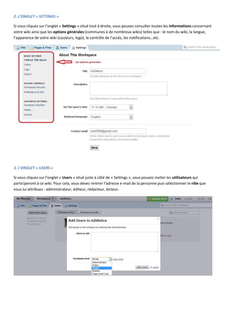 2. L’ONGLET « SETTINGS »
Si vous cliquez sur l’onglet « Settings » situé tout à droite, vous pouvez consulter toutes les informations concernant
votre wiki ainsi que les options générales (communes à de nombreux wikis) telles que : le nom du wiki, la langue,
l’apparence de votre wiki (couleurs, logo), le contrôle de l’accès, les notifications…etc.

3. L’ONGLET « USERS »
Si vous cliquez sur l’onglet « Users » situé juste à côté de « Settings », vous pouvez inviter les utilisateurs qui
participeront à ce wiki. Pour cela, vous devez rentrer l’adresse e-mail de la personne puis sélectionner le rôle que
vous lui attribuez : administrateur, éditeur, rédacteur, lecteur.

 