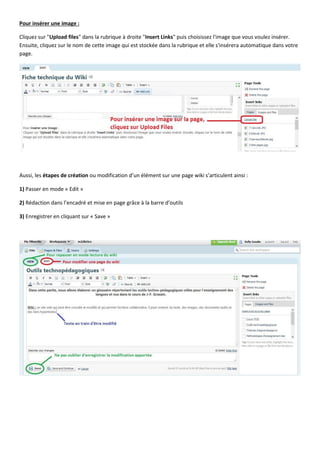 Pour insérer une image :
Cliquez sur "Upload files" dans la rubrique à droite "Insert Links" puis choisissez l'image que vous voulez insérer.
Ensuite, cliquez sur le nom de cette image qui est stockée dans la rubrique et elle s'insérera automatique dans votre
page.

Aussi, les étapes de création ou modification d’un élément sur une page wiki s’articulent ainsi :
1) Passer en mode « Edit »
2) Rédaction dans l’encadré et mise en page grâce à la barre d’outils
3) Enregistrer en cliquant sur « Save »

 