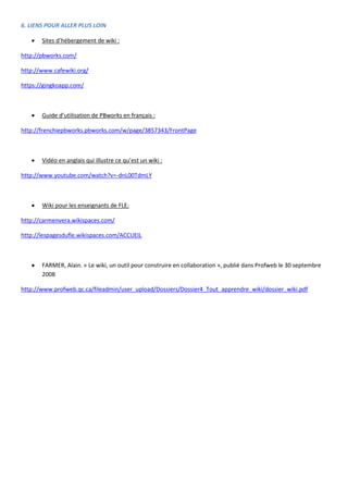 6. LIENS POUR ALLER PLUS LOIN


Sites d’hébergement de wiki :

http://pbworks.com/
http://www.cafewiki.org/
https://gingkoapp.com/



Guide d’utilisation de PBworks en français :

http://frenchiepbworks.pbworks.com/w/page/3857343/FrontPage



Vidéo en anglais qui illustre ce qu’est un wiki :

http://www.youtube.com/watch?v=-dnL00TdmLY



Wiki pour les enseignants de FLE:

http://carmenvera.wikispaces.com/
http://lespagesdufle.wikispaces.com/ACCUEIL



FARMER, Alain. « Le wiki, un outil pour construire en collaboration », publié dans Profweb le 30 septembre
2008

http://www.profweb.qc.ca/fileadmin/user_upload/Dossiers/Dossier4_Tout_apprendre_wiki/dossier_wiki.pdf

 