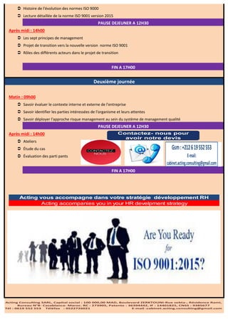  Histoire de l'évolution des normes ISO 9000
 Lecture détaillée de la norme ISO 9001 version 2015
Après midi : 14h00
 Les sept principes de management
 Projet de transition vers la nouvelle version norme ISO 9001
 Rôles des différents acteurs dans le projet de transition
Matin : 09h00
 Savoir évaluer le contexte interne et externe de l'entreprise
 Savoir identifier les parties intéressées de l'organisme et leurs attentes
 Savoir déployer l'approche risque management au sein du système de management qualité
Après midi : 14h00
 Ateliers
 Étude du cas
 Évaluation des parti pants
Deuxième journée
PAUSE DEJEUNER A 12H30
FIN A 17H00
PAUSE DEJEUNER A 12H30
FIN A 17H00
Acting Consulting SARL, Capital social : 100 000,00 MAD, Boulevard ZERKTOUNI-Rue sebta-, Résidence Rami,
Bureau N°8- Casablanca- Maroc. RC : 273905, Patente : 36394442, IF : 14401825, CNSS : 9385677
Tél : 0619 552 553 Téléfax : 0522726021 E-mail :cabinet.acting.consulting@gmail.com
E-mail:
cabinet.acting.consulting@gmail.com
Gsm:+212619552553
Contactez- nous pour
avoir notre devis
Acting accompanies you in your HR develpment strategy
Acting vous accompagne dans votre stratégie développement RH
 