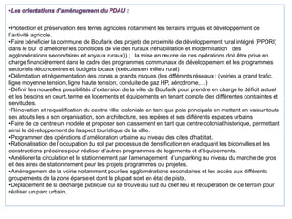 •Protection et préservation des terres agricoles notamment les terrains irrigues et développement de
l’activité agricole.
•Faire bénéficier la commune de Boufarik des projets de proximité de développement rural intégré (PPDRI)
dans le but d’améliorer les conditions de vie des ruraux (réhabilitation et modernisation des
agglomérations secondaires et noyaux ruraux)) ; la mise en œuvre de ces opérations doit être prise en
charge financièrement dans le cadre des programmes communaux de développement et les programmes
sectoriels déconcentres et budgets locaux (exécutes en milieu rural)
•Délimitation et réglementation des zones a grands risques (les différents réseaux : (voiries a grand trafic,
ligne moyenne tension, ligne haute tension, conduite de gaz HP, aérodrome,…)
•Définir les nouvelles possibilités d’extension de la ville de Boufarik pour prendre en charge le déficit actuel
et les besoins en court, terme en logements et équipements en tenant compte des différentes contraintes et
servitudes.
•Rénovation et requalification du centre ville coloniale en tant que pole principale en mettant en valeur touts
ses atouts lies a son organisation, son architecture, ses repères et ses différents espaces urbains
•Faire de ce centre un modèle et proposer son classement en tant que centre colonial historique, permettant
ainsi le développement de l’aspect touristique de la ville.
•Programmer des opérations d’amélioration urbaine au niveau des cites d’habitat.
•Rationalisation de l’occupation du sol par processus de densification en éradiquant les bidonvilles et les
constructions précaires pour réaliser d’autres programmes de logements et d’équipements.
•Améliorer la circulation et le stationnement par l’aménagement d’un parking au niveau du marche de gros
et des aires de stationnement pour les projets programmes ou projetés.
•Aménagement de la voirie notamment pour les agglomérations secondaires et les accès aux différents
groupements de la zone éparse et dont la plupart sont en état de piste.
•Déplacement de la décharge publique qui se trouve au sud du chef lieu et récupération de ce terrain pour
réaliser un parc urbain.
 