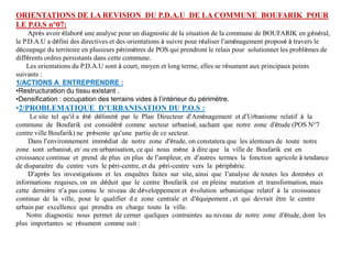 ORIENTATIONS DE LA REVISION DU P.D.A.U DE LA COMMUNE BOUFARIK POUR
LE P.O.S n°07:
Après avoir élaboré une analyse pour un diagnostic de la situation de la commune de BOUFARIK en général,
le P.D.A.U a défini des directives et des orientations à suivre pour réaliser l’aménagement proposé à travers le
découpage du territoire en plusieurs périmètres de POS qui prendront le relais pour solutionner les problèmes de
différents ordres persistants dans cette commune.
Les orientations du P.D.A.U sont à court, moyen et long terme, elles se résument aux principaux points
suivants :
1/ACTIONS A ENTREPRENDRE :
•Restructuration du tissu existant .
•Densification : occupation des terrains vides à l’intérieur du périmètre.
•2/PROBLEMATIQUE D’URBANISATION DU P.O.S :
Le site tel qu’il a été délimité par le Plan Directeur d’Aménagement et d’Urbanisme relatif à la
commune de Boufarik est considéré comme secteur urbanisé, sachant que notre zone d’étude (POS N°7
centre ville Boufarik) ne présente qu’une partie de ce secteur.
Dans l’environnement immédiat de notre zone d’étude, on constatera que les alentours de toute notre
zone sont urbanisé, et/ ou en urbanisation, ce qui nous mène à dire que la ville de Boufarik est en
croissance continue et prend de plus en plus de l’ampleur, en d’autres termes la fonction agricole à tendance
de disparaitre du centre vers le péri-centre, et du péri-centre vers la périphérie.
D’après les investigations et les enquêtes faites sur site, ainsi que l’analyse de toutes les données et
informations requises, on en déduit que le centre Boufarik est en pleine mutation et transformation, mais
cette dernière n’a pas connu le niveau de développement et évolution urbanistique relatif à la croissance
continue de la ville, pour le qualifier d e zone centrale et d’équipement , et qui devrait être le centre
urbain par excellence qui prendra en charge toute la ville.
Notre diagnostic nous permet de cerner quelques contraintes au niveau de notre zone d’étude, dont les
plus importantes se résument comme suit :
 