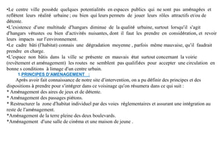 •Le centre ville possède quelques potentialités en espaces publics qui ne sont pas aménagées et
reflètent leurs réalité urbaine ; ou bien qui leurs permets de jouer leurs rôles attractifs et/ou de
détente.
•L’existence d’une multitude d’hangars diminue de la qualité urbaine, surtout lorsqu’il s’agit
d’hangars vétustes ou bien d’activités nuisantes, dont il faut les prendre en considération, et revoir
leurs impacts sur l’environnement.
•Le cadre bâti (l’habitat) connais une dégradation moyenne , parfois même mauvaise, qu’il faudrait
prendre en charge.
•L’espace non bâtis dans la ville se présente en mauvais état surtout concernant la voirie
(revêtement et aménagement) les routes ne semblent pas qualifiées pour accepter une circulation en
bonne s conditions à limage d’un centre urbain.
1.PRINCIPES D’AMENAGEMENT :
Après avoir fait connaissance de notre site d’intervention, on a pu définir des principes et des
dispositions à prendre pour s’intégrer dans ce voisinage qu’on résumera dans ce qui suit :
* Aménagement des aires de jeux et de détente.
* Aménagement des passages piétons.
* Restructurer la zone d’habitat individuel par des voies réglementaires et assurant une intégration au
reste de l’aménagement.
*Aménagement de la terre pleine des deux boulevards.
*Aménagement d’une salle de cinéma et une maison de jeune .
 