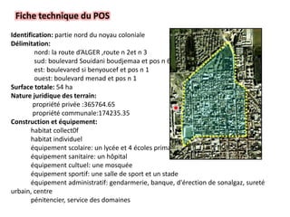 Fiche technique du POS
Identification: partie nord du noyau coloniale
Délimitation:
nord: la route d’ALGER ,route n 2et n 3
sud: boulevard Souidani boudjemaa et pos n 6
est: boulevared si benyoucef et pos n 1
ouest: boulevard menad et pos n 1
Surface totale: 54 ha
Nature juridique des terrain:
propriété privée :365764.65
propriété communale:174235.35
Construction et équipement:
habitat collect0f
habitat individuel
équipement scolaire: un lycée et 4 écoles primaires
équipement sanitaire: un hôpital
équipement cultuel: une mosquée
équipement sportif: une salle de sport et un stade
équipement administratif: gendarmerie, banque, d'érection de sonalgaz, sureté
urbain, centre
pénitencier, service des domaines
 