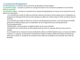 •.Le scénario de développement :
Il a été préconisé un scénario de la commune de Boufarik en deux étapes:
La première étape : consiste à prendre en charge les besoins de la situation actuelle et à court terme
dans la commune.
La deuxième étape : consiste au transfert de la charge démographique du moyen et du long terme.A cet
effet il est nécessaire :
1.Le transfert par arrêté du Wali au profit des réserves foncières communales (pour la réalisation du
programme d’équipements) de tous les hangars et salles de cinéma vides à l’arrêt, enclavés dans le
chef lieu.
2.Le transfert par arrêté du Wali d’un minimum de 56 hectares de terrain pour les besoins d’intérêt
général et d’utilité publique pour la réalisation de 2218 logements avec les équipements
d’accompagnements.
3.Délimitation, restructuration et réglementation de la zone d’activité.
4.Expertise des constructions et des équipements qui sont en mauvais état pour leur prise en
charge.
5.Le transfert de la croissance future de Boufarik s’élève à 21000 habitants pour un besoin de 88,00
hectares. Il suppose le lancement immédiat de l’étude du PAW de Blida permettant d’arrêter des
sites pour la prise en charge de la croissance des villes de la Mitidja et en particulier de la ville de
Boufarik.
 