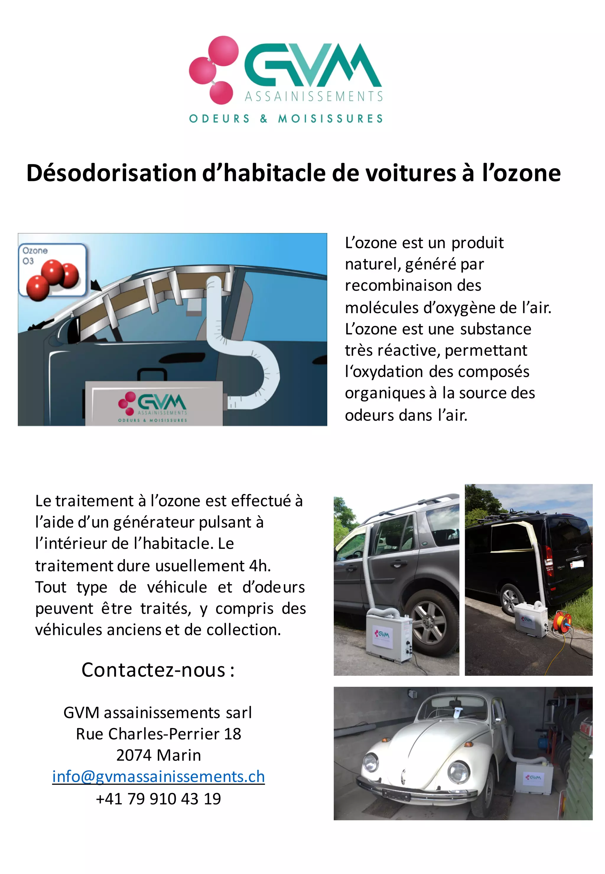Désodorisation d’habitacle de voitures à l’ozone
L’ozone est un produit
naturel, généré par
recombinaison des
molécules d’oxygène de l’air.
L’ozone est une substance
très réactive, permettant
l‘oxydation des composés
organiques à la source des
odeurs dans l’air.
Le traitement à l’ozone est effectué à
l’aide d’un générateur pulsant à
l’intérieur de l’habitacle. Le
traitement dure usuellement 4h.
Tout type de véhicule et d’odeurs
peuvent être traités, y compris des
véhicules anciens et de collection.
Contactez-nous :
GVM assainissements sarl
Rue Charles-Perrier 18
2074 Marin
info@gvmassainissements.ch
+41 79 910 43 19