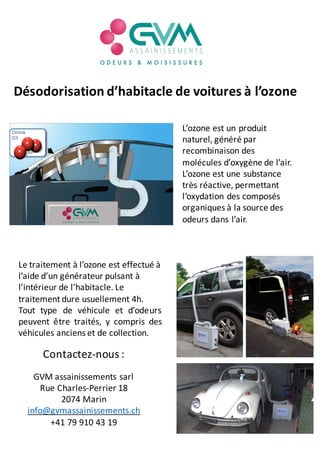 Désodorisation	d’habitacle	de	voitures	à	l’ozone
L’ozone	est	un	produit	
naturel,	généré	par	
recombinaison	des	
molécules	d’oxygène de	l’air.	
L’ozone	est	une	substance	
très	réactive,	permettant	
l‘oxydation	des	composés	
organiques	à	la	source	des	
odeurs	dans	l’air.
Le	traitement	à	l’ozone	est	effectué	à	
l’aide	d’un	générateur	pulsant	à	
l’intérieur	de	l’habitacle.	Le	
traitement	dure	usuellement	4h.
Tout type de véhicule et d’odeurs
peuvent être traités, y compris des
véhicules anciens et de collection.
Contactez-nous	:
GVM	assainissements	sarl
Rue	Charles-Perrier	18
2074	Marin
info@gvmassainissements.ch
+41	79	910	43	19
 