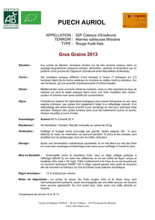 PUECH AURIOL 
APPELLATION : IGP Coteaux d’Ensérune 
TERROIR : Marnes sableuses Miocène 
TYPE : Rouge fruité frais 
Gros Grains 2013 
Situation : Aux portes de Béziers, terrasses situées sur de très anciens coteaux dans un 
paysage languedocien préservé (oliviers, abricotiers, cerisiers et amandiers sur un 
parterre d’iris) proche de l’Oppidum d’Ensérune entre Maureilhan et Montady. 
Terroir : Sol complexe puisque différent d’une terrasse à l’autre (7 terrasses sur 2,5 
hectares) allant de la marne sableuse du miocène au caillou roulé du pliocène. Sur 
ces terrasses, gît une quantité impressionnante d’huîtres fossiles. 
Climat : Méditerranéen avec une forte influence maritime, mais un rôle important du taux de 
calcaire qui rend le sable presque blanc donc une forte insolation des raisins : 
couleur et arômes mais aussi acidité par concentration. 
Vigne : Conduite en respect de l’agriculture biologique avec travail mécanique du sol, sans 
engrais chimique, ces vignes font également l’objet d’un effeuillage manuel, d’un 
dédoublage des entre-coeurs et enfin d’une vendange en vert pour optimiser l’état 
sanitaire. Respect des cycles lunaires dans tous les traitements (cuivre et soufre, 
infusion de prêle et purin d’ortie). 
Assemblage : Aramon 80 % Cinsault 20 % 
Rendement : 40 Hectolitres / Hectare. Récolte manuelle en caisse de 40 kg. 
Vinification : Eraflage et foulage avant encuvage par gravité. Après saignée (30 % pour 
élaborer le rosé), la macération se poursuit pendant 12 jours et les presses sont 
écartées lors du pressurage, tout ceci en milieu réducteur. 
Elevage : Après une fermentation malolactique spontanée, le vin est élevé sur ses lies fines 
en cuve avec soutirages et batonnage mais sans aucun sulfitage ni travail du bois. 
Mise en Bouteille : Embouteillé avant le deuxième hiver, seul un léger collage participe à 
l’affinage définitif du vin selon les millésimes, le vin est sulfité de façon unique et 
modérée (SO2 total < 50 mg/l). Filtré modérément à la mise, le vin est bouché par 
un bouchon technique DIAM® 100 % liège naturel garanti sans goût de bouchon 
afin de maintenir la fraicheur du fruit et d’éviter toute pollution aromatique. 
Degré alcoolique : 13 % d’alcool par volume. 
Notes de dégustation : La cerise, le cacao, les fruits rouges mûrs et le tabac doux sont 
harmonieusement présents, aussi accompagnés par une belle douceur en bouche 
sans aucune agressivité. Du fruit avant tout, mais aussi une belle densité en 
bouche. 
Cécile et Stéphane YERLE – 20 rue Voltaire – 34370 Cazouls les Béziers. 
www.vilavoltaire.com 
Température de service 16 à 18 °C. 
 