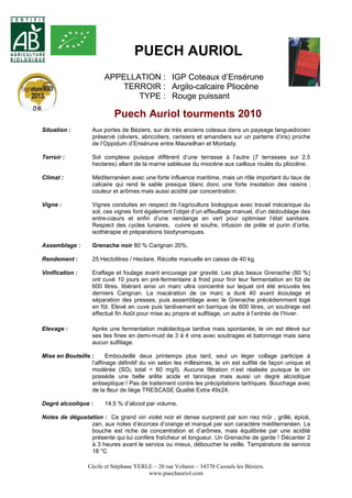 PUECH AURIOL 
APPELLATION : IGP Coteaux d’Ensérune 
TERROIR : Argilo-calcaire Pliocène 
TYPE : Rouge puissant 
Puech Auriol tourments 2010 
Situation : Aux portes de Béziers, sur de très anciens coteaux dans un paysage languedocien 
préservé (oliviers, abricotiers, cerisiers et amandiers sur un parterre d’iris) proche 
de l’Oppidum d’Ensérune entre Maureilhan et Montady. 
Terroir : Sol complexe puisque différent d’une terrasse à l’autre (7 terrasses sur 2,5 
hectares) allant de la marne sableuse du miocène aux cailloux roulés du pliocène. 
Climat : Méditerranéen avec une forte influence maritime, mais un rôle important du taux de 
calcaire qui rend le sable presque blanc donc une forte insolation des raisins : 
couleur et arômes mais aussi acidité par concentration. 
Vigne : Vignes conduites en respect de l’agriculture biologique avec travail mécanique du 
sol, ces vignes font également l’objet d’un effeuillage manuel, d’un dédoublage des 
entre-coeurs et enfin d’une vendange en vert pour optimiser l’état sanitaire. 
Respect des cycles lunaires, cuivre et soufre, infusion de prêle et purin d’ortie, 
isothérapie et préparations biodynamiques. 
Assemblage : Grenache noir 80 % Carignan 20%. 
Rendement : 25 Hectolitres / Hectare. Récolte manuelle en caisse de 40 kg. 
Vinification : Eraflage et foulage avant encuvage par gravité. Les plus beaux Grenache (80 %) 
ont cuvé 10 jours en pré-fermentaire à froid pour finir leur fermentation en fût de 
600 litres, libérant ainsi un marc ultra concentré sur lequel ont été encuvés les 
derniers Carignan. La macération de ce marc a duré 40 avant écoulage et 
séparation des presses, puis assemblage avec le Grenache précédemment logé 
en fût. Elevé en cuve puis tardivement en barrique de 600 litres, un soutirage est 
effectué fin Août pour mise au propre et sulfitage, un autre à l’entrée de l’hiver. 
Elevage : Après une fermentation malolactique tardive mais spontanée, le vin est élevé sur 
ses lies fines en demi-muid de 3 à 4 vins avec soutirages et batonnage mais sans 
aucun sulfitage. 
Mise en Bouteille : Embouteillé deux printemps plus tard, seul un léger collage participe à 
l’affinage définitif du vin selon les millésimes, le vin est sulfité de façon unique et 
modérée (SO2 total < 60 mg/l). Aucune filtration n’est réalisée puisque le vin 
possède une belle arête acide et tannique mais aussi un degré alcoolique 
antiseptique ! Pas de traitement contre les précipitations tartriques. Bouchage avec 
de la fleur de liège TRESCASE Qualité Extra 49x24. 
Degré alcoolique : 14,5 % d’alcool par volume. 
Notes de dégustation : Ce grand vin violet noir et dense surprend par son nez mûr , grillé, épicé, 
zan, aux notes d’écorces d’orange et marqué par son caractère méditerranéen. La 
bouche est riche de concentration et d’arômes, mais équilibrée par une acidité 
présente qui lui confère fraîcheur et longueur. Un Grenache de garde ! Décanter 2 
à 3 heures avant le service ou mieux, déboucher la veille. Température de service 
18 °C 
Cécile et Stéphane YERLE – 20 rue Voltaire – 34370 Cazouls les Béziers. 
www.puechauriol.com 
 