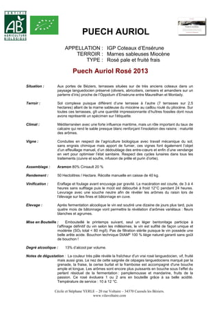 PUECH AURIOL 
APPELLATION : IGP Coteaux d’Ensérune 
TERROIR : Marnes sableuses Miocène 
TYPE : Rosé pale et fruité frais 
Puech Auriol Rosé 2013 
Situation : Aux portes de Béziers, terrasses situées sur de très anciens coteaux dans un 
paysage languedocien préservé (oliviers, abricotiers, cerisiers et amandiers sur un 
parterre d’iris) proche de l’Oppidum d’Ensérune entre Maureilhan et Montady. 
Terroir : Sol complexe puisque différent d’une terrasse à l’autre (7 terrasses sur 2,5 
hectares) allant de la marne sableuse du miocène au caillou roulé du pliocène. Sur 
toutes ces terrasses, gît une quantité impressionnante d’huîtres fossiles dont nous 
avons représenté un spécimen sur l’étiquette. 
Climat : Méditerranéen avec une forte influence maritime, mais un rôle important du taux de 
calcaire qui rend le sable presque blanc renforçant l’insolation des raisins : maturité 
des arômes. 
Vigne : Conduites en respect de l’agriculture biologique avec travail mécanique du sol, 
sans engrais chimique mais apport de fumier, ces vignes font également l’objet 
d’un effeuillage manuel, d’un dédoublage des entre-coeurs et enfin d’une vendange 
en vert pour optimiser l’état sanitaire. Respect des cycles lunaires dans tous les 
traitements (cuivre et soufre, infusion de prêle et purin d’ortie). 
Assemblage : Aramon 80% Cinsault 20 % 
Rendement : 50 Hectolitres / Hectare. Récolte manuelle en caisse de 40 kg. 
Vinification : Eraflage et foulage avant encuvage par gravité. La macération est courte, de 3 à 4 
heures sans sulfitage puis le moût est débourbé à froid 12°C pendant 24 heures. 
Levurage avec une souche neutre afin de révéler les arômes du raisin lors de 
l’élevage sur lies fines et bâtonnage en cuve. 
Elevage : Après fermentation alcoolique le vin est soutiré une dizaine de jours plus tard, puis 
quatre mois de bâtonnage vont permettre la révélation d’arômes variétaux : fleurs 
blanches et agrumes. 
Mise en Bouteille : Embouteillé le printemps suivant, seul un léger bentonitage participe à 
l’affinage définitif du vin selon les millésimes, le vin est sulfité de façon unique et 
modérée (SO2 total < 80 mg/l). Pas de filtration stérile puisque le vin possède une 
belle arête acide. Bouchon technique DIAM® 100 % liège naturel garanti sans goût 
de bouchon ! 
Degré alcoolique : 13% d’alcool par volume. 
Notes de dégustation : La couleur très pâle révèle la fraîcheur d'un vrai rosé languedocien, vif, fruité 
mais aussi gras. Le nez de cette saignée de cépages languedociens marqué par la 
grenade, la fraise, la cerise burlat et la framboise est accompagné d'une bouche 
ample et longue. Les arômes sont encore plus puissants en bouche sous l’effet du 
perlant résiduel de la fermentation : pamplemousse et mandarine, fruits de la 
passion. Ce rosé évoluera 1 ou 2 ans en bouteille grâce à sa belle acidité. 
Température de service : 10 à 12 °C. 
Cécile et Stéphane YERLE – 20 rue Voltaire – 34370 Cazouls les Béziers. 
www.vilavoltaire.com 
 