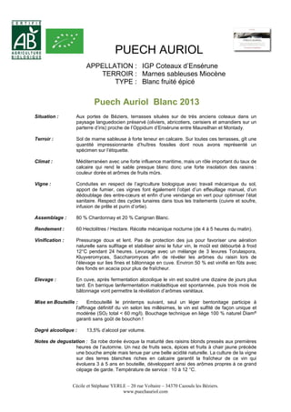 PUECH AURIOL 
APPELLATION : IGP Coteaux d’Ensérune 
TERROIR : Marnes sableuses Miocène 
TYPE : Blanc fruité épicé 
Puech Auriol Blanc 2013 
Situation : Aux portes de Béziers, terrasses situées sur de très anciens coteaux dans un 
paysage languedocien préservé (oliviers, abricotiers, cerisiers et amandiers sur un 
parterre d’iris) proche de l’Oppidum d’Ensérune entre Maureilhan et Montady. 
Terroir : Sol de marne sableuse à forte teneur en calcaire. Sur toutes ces terrasses, gît une 
quantité impressionnante d’huîtres fossiles dont nous avons représenté un 
spécimen sur l’étiquette. 
Climat : Méditerranéen avec une forte influence maritime, mais un rôle important du taux de 
calcaire qui rend le sable presque blanc donc une forte insolation des raisins : 
couleur dorée et arômes de fruits mûrs. 
Vigne : Conduites en respect de l’agriculture biologique avec travail mécanique du sol, 
apport de fumier, ces vignes font également l’objet d’un effeuillage manuel, d’un 
dédoublage des entre-coeurs et enfin d’une vendange en vert pour optimiser l’état 
sanitaire. Respect des cycles lunaires dans tous les traitements (cuivre et soufre, 
infusion de prêle et purin d’ortie). 
Assemblage : 80 % Chardonnay et 20 % Carignan Blanc. 
Rendement : 60 Hectolitres / Hectare. Récolte mécanique nocturne (de 4 à 5 heures du matin). 
Vinification : Pressurage doux et lent. Pas de protection des jus pour favoriser une aération 
naturelle sans sulfitage et stabiliser ainsi le futur vin, le moût est débourbé à froid 
12°C pendant 24 heures. Levurage avec un mélange de 3 levures Torulaspora, 
Kluyveromyces, Saccharomyces afin de révéler les arômes du raisin lors de 
l’élevage sur lies fines et bâtonnage en cuve. Environ 50 % est vinifié en fûts avec 
des fonds en acacia pour plus de fraîcheur. 
Elevage : En cuve, après fermentation alcoolique le vin est soutiré une dizaine de jours plus 
tard. En barrique lanfermentation maloladtique est spontannée, puis trois mois de 
bâtonnage vont permettre la révélation d’arômes variétaux. 
Mise en Bouteille : Embouteillé le printemps suivant, seul un léger bentonitage participe à 
l’affinage définitif du vin selon les millésimes, le vin est sulfité de façon unique et 
modérée (SO2 total < 60 mg/l). Bouchage technique en liège 100 % naturel Diam® 
garanti sans goût de bouchon ! 
Degré alcoolique : 13,5% d’alcool par volume. 
Notes de degustation : Sa robe dorée évoque la maturité des raisins blonds pressés aux premières 
heures de l’automne. Un nez de fruits secs, épices et fruits à chair jaune précède 
une bouche ample mais tenue par une belle acidité naturelle. La culture de la vigne 
sur des terres blanches riches en calcaire garantit la fraîcheur de ce vin qui 
évoluera 3 à 5 ans en bouteille, développant ainsi des arômes propres à ce grand 
cépage de garde. Température de service : 10 à 12 °C. 
Cécile et Stéphane YERLE – 20 rue Voltaire – 34370 Cazouls les Béziers. 
www.puechauriol.com 
 