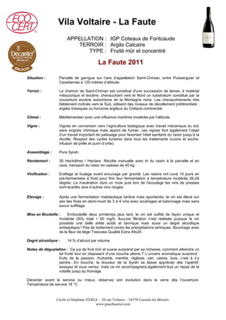 Vila Voltaire - La Faute 
APPELLATION : IGP Coteaux de Fontcaude 
TERROIR : 
TYPE : 
Argilo Calcaire 
Fruité mûr et concentré 
La Faute 2011 
Situation : Parcelle de garrigue sur l’aire d’appellation Saint-Chinian, entre Puisserguier et 
Cazedarnes à 120 mètres d’altitude. 
Terroir : Le chaînon de Saint-Chinian est constitué d'une succession de lames, à matériel 
mésozoïque et éocène, chevauchant vers le Nord un substratum constitué par la 
couverture éocène autochtone de la Montagne noire. Les chevauchements très 
faiblement inclinés vers le Sud, utilisent des niveaux de décollement préférentiels : 
argiles triasiques ou horizons argileux du Crétacé continental. 
Climat : Méditerranéen avec une influence maritime modérée par l’altitude. 
Vigne : Vignes en conversion vers l’agriculture biologique avec travail mécanique du sol, 
sans engrais chimique mais apport de fumier, ces vignes font également l’objet 
d’un travail important de palissage pour favoriser l’état sanitaire du raisin jusqu’à la 
récolte. Respect des cycles lunaires dans tous les traitements (cuivre et soufre, 
infusion de prêle et purin d’ortie). 
Assemblage : Pure Syrah. 
Rendement : 30 Hectolitres / Hectare. Récolte manuelle avec tri du raisin à la parcelle et en 
cave, transport du raisin en caisses de 40 kg. 
Vinification : Eraflage et foulage avant encuvage par gravité. Les raisins ont cuvé 10 jours en 
pré-fermentaire à froid pour finir leur fermentation à température modérée 26-28 
degrés. La macération dure un mois puis lors de l’écoulage les vins de presses 
sont écartés vers d’autres vins rouges. 
Elevage : Après une fermentation malolactique tardive mais spontanée, le vin est élevé sur 
ses lies fines en demi-muid de 3 à 4 vins avec soutirages et batonnage mais sans 
aucun sulfitage. 
Mise en Bouteille : Embouteillé deux printemps plus tard, le vin est sulfité de façon unique et 
modérée (SO2 total < 60 mg/l). Aucune filtration n’est réalisée puisque le vin 
possède une belle arête acide et tannique mais aussi un degré alcoolique 
antiseptique ! Pas de traitement contre les précipitations tartriques. Bouchage avec 
de la fleur de liège Trescase Qualité Extra 49x24. 
Degré alcoolique : 14 % d’alcool par volume. 
Notes de dégustation : Ce jus de fruit mûr et suave surprend par sa richesse, comment atteindre un 
tel fruité tout en disposant d’une bouche pleine ? L’univers aromatique surprend : 
fruits de la passion, rhubarbe, menthe, réglisse, zan, cassis, buis, c’est à s’y 
perdre…En bouche, la douceur de la Syrah se laisse apprécier dès l’apéritif, 
essayez et vous verrez, mais ce vin accompagnera également tout un repas de la 
volaille jusqu’au fromage. 
Décanter avant le service ou mieux, observez son évolution dans le verre dès l’ouverture. 
Température de service 18 °C 
Cécile et Stéphane YERLE – 20 rue Voltaire – 34370 Cazouls les Béziers. 
www.puechauriol.com 
