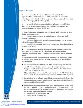 Les Faits Marquants

                                             Le secteur des Nouveaux Médias en Israël s’est développé
                                     rapidement ces dernières années. En 2008, les revenus du secteur ont
                                     totalisé près de 2 milliards de dollars provenant d’exportations directes et de
                                     ventes à l’étranger, à forte valeur ajoutée.

                                             Le taux de pénétration des téléphones cellulaires est de 125% en
                                     2009 (i.e. on compte plus de mobiles que d’habitants en Israël) et ceci
                                     continue à évoluer au rythme de 7% /an.

                                         Israël se classe en 2008-2009 (selon le rapport World Economic Forum's
                                     Global Competitiveness) :
                                     -       En matière de ressources technologiques, au même rang que la
                                     Belgique, Singapour,
                                     -       En termes d’absorption technologique au niveau des entreprises, au
                                     même niveau que l’Allemagne
                                     -       En termes de nombre d’abonnés à l’Internet haut débit, à égalité avec
                                     le Japon et la France.

                                             Plusieurs multinationales dans le secteur des Nouveaux Médias ont
                                     leur centre de R&D en Israël : ICQ, Relegence, Yedda, eBay, Google,
                                     Harmonic, Informatica, Open TV, PayPal, Thomson (VideoCodes), Yahoo and
                                     Ybrant.
                                      D’autres géants dédiés aux Nouvelles Technologies sont aussi très actifs sur
                                     le marché : Apple, Cisco, Ericsson, HP, Intel, IBM, Microsoft, Motorola and
                                     Nokia-Siemens.

                                         De nombreuses multinationales ont choisi d'établir leur premier centre
                                         de R & D en Israël, et ont renforcé leur présence par la suite.
                                         Google a ouvert son premier centre R & D au Moyen-Orient à Haïfa en
                                         2006, puis en 2007 à Tel-Aviv.
                                         Microsoft et Cisco ont construit leur premier centre de R & D hors Etats-
                                         Unis en Israël et ont actuellement respectivement 600 et 1000 employés.

                                         Compte tenu de la taille du marché local, beaucoup de sociétés les plus
                                         innovantes d'Israël se sont tournées vers l'exportation afin d'exploiter les
                                         économies d'échelle mondiale.

                                         Comme les produits sont développés pour l’international et soumis à des
                                         normes      élevées,     les   investissements   étrangers dans      les
                                         entreprises israéliennes de Nouveau Média ont augmenté. Pour preuve
                                         les récentes opérations de rachat comme :
                                         - LivePerson a racheté HumanClick
                                         - eBay a acheté Shopping.com


Consulat Général d’Israël de Marseille        146, rue Paradis – 13294 Marseille Cedex 06–Tél. : 33(0) 4 91 53 39 90–Fax : 33(0) 91 53 39 94
Département Economique
Ml Cohen – eco-assist@marseille.mfa.gov.il
06.73.37.75.96
 