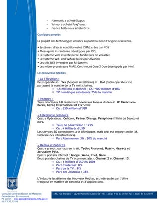 -   Harmonic a acheté Scopus
                                         -   Yahoo a acheté FoxyTunes
                                         -   France Télécom a acheté Orca

                                Quelques percées

                                La plupart des technologies utilisées aujourd’hui sont d’origine israélienne.

                                • Systèmes d'accès conditionnel et DRM, crées par NDS
                                • Messagerie instantanée développée par ICQ
                                • Le système VoIP inventé par les fondateurs de VocalTec
                                • Le système WiFi and WiMax lances par Alvarion
                                • Les clés USB inventées par M-Systems
                                • Les micro-processeurs MMX, Centrino, et Cure 2 Duo développés par Intel.

                                Les Nouveaux Médias
                                • La Télévision :
                                Deux opérateurs, Yes (bouquet satellitaire) et Hot (câblo-opérateur) se
                                partagent le marché de la TV multichaines.
                                              1,5 millions d’abonnés – CA : 900 Millions d’USD
                                              TV numérique représente 75% du marché

                                • Internet :
                                Trois principaux FAI (également opérateur longue distance), 013Netvision-
                                Barak, Bezeq International et 012 Smile.
                                               CA : 650 Millions d’USD

                                • Téléphonie cellulaire
                                Quatre Opérateurs, Cellcom, Partner/Orange, Pelephone (filiale de Bezeq) et
                                Mirs.
                                               Taux de pénétration : 125%
                                               CA : 4 Milliards d’USD
                                Les services 3G commencent à se développer, mais ceci est encore timide (cf.
                                faiblesse des infrastructures).
                                               Part Abonnement 3G : 30% du marché

                                • Médias et Publicité
                                Quatre grands journaux en Israël, Yediot Aharonot, Maariv, Haaretz et
                                Jerusalem Post.
                                Quatre portails Internet : Google, Walla, Ynet, Nana.
                                Deux grandes chaines de TV (commerciales), Channel 2 et Channel 10.
                                              CA : 1 Milliard d’USD en 2008
                                              Part d’Internet:12%
                                              Part de la TV : 39%
                                              Part des Journaux : 38%

                                L’industrie israélienne des Nouveaux Médias, est intéressée par l’offre
                                française en matière de contenus et d’applications.



Consulat Général d’Israël de Marseille        146, rue Paradis – 13294 Marseille Cedex 06–Tél. : 33(0) 4 91 53 39 90–Fax : 33(0) 91 53 39 94
Département Economique
Ml Cohen – eco-assist@marseille.mfa.gov.il
06.73.37.75.96
 