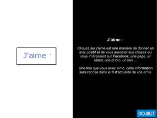 J'aime :
Cliquez sur j'aime est une manière de donner un
avis positif et de vous associer aux choses qui
vous intéressent sur Facebook: une page, un
statut, une photo, un lien …
Une fois que vous avez aimé, cette information
sera reprise dans le fil d'actualité de vos amis.
 