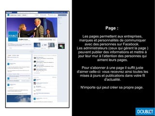 Page :
Les pages permettent aux entreprises,
marques et personnalités de communiquer
avec des personnes sur Facebook.
Les administrateurs (ceux qui gèrent la page )
peuvent publier des informations et mettre à
jour leur mur à l’attention des personnes qui
aiment leurs pages.
Pour s'abonner à une page il suffit juste
d'aimer celle-ci: vous recevrez ainsi toutes les
mises à jours et publications dans votre fil
d'actualité.
N'importe qui peut créer sa propre page.
 