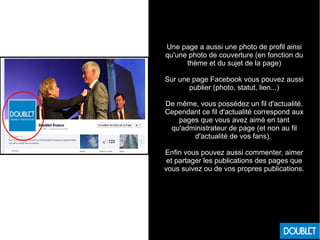 Une page a aussi une photo de profil ainsi
qu'une photo de couverture (en fonction du
thème et du sujet de la page)
Sur une page Facebook vous pouvez aussi
publier (photo, statut, lien...)
De même, vous possédez un fil d'actualité.
Cependant ce fil d'actualité correspond aux
pages que vous avez aimé en tant
qu'administrateur de page (et non au fil
d'actualité de vos fans).
Enfin vous pouvez aussi commenter, aimer
et partager les publications des pages que
vous suivez ou de vos propres publications.
 