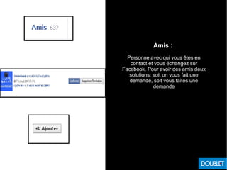 Amis :
Personne avec qui vous êtes en
contact et vous échangez sur
Facebook. Pour avoir des amis deux
solutions: soit on vous fait une
demande, soit vous faites une
demande
 