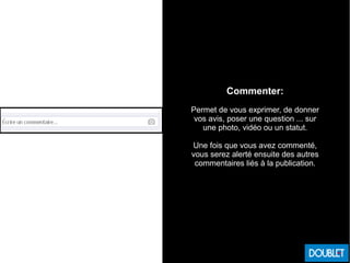 Commenter:
Permet de vous exprimer, de donner
vos avis, poser une question ... sur
une photo, vidéo ou un statut.
Une fois que vous avez commenté,
vous serez alerté ensuite des autres
commentaires liés à la publication.
 