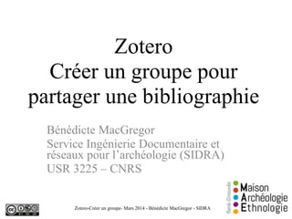 Zotero
Créer un groupe pour
partager une bibliographie
Bénédicte MacGregor
Service Ingénierie Documentaire et
réseaux pour l’archéologie (SIDRA)
USR 3225 – CNRS
Zotero-Créer un groupe- Mars 2014 - Bénédicte MacGregor - SIDRA 1
 