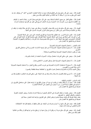 ‫الفصل‬29:-‫الى‬ ‫يصل‬ ‫سائق‬ ‫كل‬ ‫على‬ ‫يجب‬‫عالمة‬ ‫به‬ ‫توجد‬ ‫طرقات‬ ‫تقاطع‬‫حد‬ ‫عند‬ ‫يتوقف‬ ‫ان‬ " ‫قف‬ " ‫االجباري‬ ‫الوقوف‬
‫الذي‬ ‫المعبد‬‫خطر‬ ‫بدون‬ ‫بذلك‬ ‫القيام‬ ‫امكانية‬ ‫من‬ ‫التأكد‬ ‫بعد‬ ‫اال‬ ‫يسلكه‬ ‫ال‬ ‫وان‬ ‫منه‬ ‫يقترب‬.
‫الفصل‬30:-‫جميع‬ ‫عن‬ ‫النظر‬ ‫بقطع‬‫التوقف‬ ‫او‬ ‫المعبد‬ ‫بإخالء‬ ‫المرور‬ ‫مجال‬ ‫فسح‬ ‫سائق‬ ‫كل‬ ‫على‬ ‫يجب‬ ،‫السابقة‬ ‫االحكام‬
‫عند‬‫ال‬ ‫مرور‬ ‫لتسهيل‬ ‫االقتضاء‬‫عن‬ ‫تعلن‬ ‫التي‬ ‫السريع‬ ‫التدخل‬ ‫وعربات‬ ‫االولوية‬ ‫ذات‬ ‫عربات‬‫اشارات‬ ‫بإستعمال‬ ‫اقترابها‬
‫خاصة‬.
‫الفصل‬31:-‫من‬ ‫خارج‬ ‫سائق‬ ‫كل‬ ‫على‬ ‫يجب‬‫ان‬ ‫توقف‬ ‫او‬ ‫وقوف‬ ‫حالة‬ ‫في‬ ‫كان‬ ‫او‬ ‫معبد‬ ‫غير‬ ‫مسلك‬ ‫او‬ ‫للطريق‬ ‫مجاور‬ ‫ملك‬
‫من‬ ‫يتأكد‬‫للعربات‬ ‫المرور‬ ‫مجال‬ ‫يفسح‬ ‫وان‬ ‫خطر‬ ‫بدون‬ ‫السير‬ ‫مواصلة‬ ‫امكانية‬‫المعبد‬ ‫على‬ ‫السائرة‬.
‫الفصل‬32:-‫عند‬ ‫المرور‬ ‫اولوية‬ ‫تكون‬‫الحديدية‬ ‫السكة‬ ‫على‬ ‫تسير‬ ‫التي‬ ‫للمعدات‬ ‫الطريق‬ ‫مع‬ ‫حديدية‬ ‫سكة‬ ‫تقاطع‬.
‫ان‬ ‫على‬‫للقواعد‬ ‫خاضعة‬ ‫تبقى‬ ‫الطرقات‬ ‫شبكة‬ ‫الحديدية‬ ‫السكك‬ ‫على‬ ‫سيرها‬ ‫في‬ ‫تسلك‬ ‫التي‬ ‫العربات‬‫على‬ ‫للجوالن‬ ‫العامة‬
‫ال‬ ‫بهذه‬ ‫عليها‬ ‫المنصوص‬ ‫الطرقات‬‫خصوصيات‬ ‫بذلك‬ ‫تسمح‬ ‫ما‬ ‫بقدر‬ ‫مجلة‬‫الحديدية‬ ‫والتجهيزات‬ ‫واستغاللها‬ ‫العربات‬ ‫هذه‬.
‫بأمر‬ ‫الفصل‬ ‫هذا‬ ‫تطبيق‬ ‫شروط‬ ‫تضبط‬.
‫المنبهات‬ ‫استعمال‬ : ‫الخامس‬ ‫الباب‬‫والضوئية‬ ‫الصوتية‬
‫الفصل‬33:-‫اجل‬ ‫من‬ ‫اال‬ ‫الصوتية‬ ‫المنبهات‬ ‫باستعمال‬ ‫يسمح‬ ‫ال‬‫الط‬ ‫مستعملي‬ ‫الى‬ ‫الضرورية‬ ‫االنذارات‬ ‫توجيه‬‫ريق‬
‫اآلخرين‬.
‫استعمال‬ ‫يكون‬ ‫ان‬ ‫يجب‬‫ومعتدلة‬ ‫قصيرة‬ ‫بصفة‬ ‫الصوتية‬ ‫المنبهات‬.
‫الفصل‬34:-‫العربات‬ ‫سائقي‬ ‫على‬ ‫يحجر‬‫بالعربات‬ ‫الحادة‬ ‫او‬ ‫المتعددة‬ ‫االصوات‬ ‫مولدات‬ ‫استعمال‬.
‫الفصل‬35: -‫المنبهات‬ ‫تستعمل‬ ‫ال‬‫حادث‬ ‫لتفادي‬ ‫اال‬ ‫العمران‬ ‫مواطن‬ ‫داخل‬ ‫الصوتية‬.
‫الفصل‬36:-‫ي‬ ‫ال‬‫باستعمال‬ ‫اال‬ ‫سمح‬‫الصوتية‬ ‫المنبهات‬ ‫تستعمل‬ ‫وال‬ ،‫النهار‬ ‫وطلوع‬ ‫الشمس‬ ‫غروب‬ ‫بين‬ ‫الضوئية‬ ‫االشارات‬
‫في‬ ‫اال‬‫القصوى‬ ‫الضرورة‬ ‫حالة‬.
‫او‬ ‫الطريق‬ ‫اضواء‬ ‫باستعمال‬ ‫الضوئية‬ ‫باالشارات‬ ‫التنبيه‬ ‫ويكون‬‫وقصيرة‬ ‫متقطعة‬ ‫بصفة‬ ‫المقاطعة‬.
‫الفصل‬37:-‫الفصول‬ ‫احكام‬ ‫تسري‬ ‫ال‬33‫و‬34‫و‬35‫و‬36‫بالفصل‬ ‫المذكورة‬ ‫العربات‬ ‫سائقي‬ ‫على‬ ‫المجلة‬ ‫هذه‬ ‫من‬30‫من‬
‫المجلة‬ ‫هذه‬.
‫الوقوف‬ : ‫السادس‬ ‫الباب‬‫والتوقف‬
‫الفصل‬38:-‫او‬ ‫بالطريق‬ ‫حيوان‬ ‫او‬ ‫عربة‬ ‫اي‬ ‫وقوف‬ ‫او‬ ‫توقف‬ ‫يشكل‬ ‫ال‬ ‫ان‬ ‫يجب‬‫وان‬ ‫الطريق‬ ‫مستعملي‬ ‫على‬ ‫خطرا‬ ‫توابعه‬
‫دون‬ ‫يحول‬ ‫ال‬ ‫وان‬ ‫المرور‬ ‫حركة‬ ‫تعطيل‬ ‫في‬ ‫يتسبب‬ ‫ال‬‫ا‬ ‫الدخول‬‫المجاورة‬ ‫االمالك‬ ‫لى‬.
‫الفصل‬ ‫هذا‬ ‫تطبيق‬ ‫شروط‬ ‫تضبط‬‫بأمر‬.
‫الفصل‬39:-‫العربات‬ ‫توقف‬ ‫او‬ ‫وقوف‬ ‫يحجر‬‫المفرط‬ ‫الوقوف‬ ‫ويحجر‬ .‫خاصة‬ ‫اشارات‬ ‫بواسطة‬ ‫المحجرة‬ ‫االماكن‬ ‫في‬
‫والتوقف‬ ‫والوقوف‬‫المضايق‬ ‫او‬ ‫الخطير‬.
‫على‬ ‫المكان‬ ‫وبنفس‬ ‫مستمرة‬ ‫بصفة‬ ‫وقوف‬ ‫كل‬ ‫مفرطا‬ ‫وقوفا‬ ‫يعتبر‬‫وتوابعه‬ ‫الطريق‬‫ايام‬ ‫سبعة‬ ‫تتجاوز‬ ‫لمدة‬.
‫بأمر‬ ‫الفصل‬ ‫هذا‬ ‫تطبيق‬ ‫شروط‬ ‫تضبط‬.
‫الفصل‬40:-‫ال‬ ‫ان‬ ‫سائق‬ ‫كل‬ ‫على‬ ‫يجب‬‫االحتياطات‬ ‫اخذ‬ ‫قبل‬ ‫وقوفها‬ ‫او‬ ‫توقفها‬ ‫مكان‬ ‫عن‬ ‫اليبتعد‬ ‫وان‬ ‫عربته‬ ‫يبارح‬
‫الالزمة‬‫غيابه‬ ‫اثناء‬ ‫حادث‬ ‫اي‬ ‫لتفادي‬.
‫الفصل‬41:-‫او‬ ‫عربة‬ ‫سائق‬ ‫كل‬ ‫على‬ ‫يحجر‬‫من‬ ‫ينزل‬ ‫ان‬ ‫له‬ ‫مرافق‬‫امكانية‬ ‫من‬ ‫يتأكد‬ ‫ان‬ ‫قبل‬ ‫ابوابها‬ ‫من‬ ‫بابا‬ ‫يفتح‬ ‫ان‬ ‫او‬ ‫ها‬
‫القيام‬‫خطر‬ ‫بدون‬ ‫بذلك‬.
 