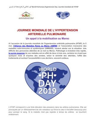 ً‫العالم‬ ‫الٌوم‬‫ال‬‫الرئوي‬ ‫الدم‬ ‫ضغط‬ ‫رتفاع‬ World Pulmonary Hypertension Day Journée mondiale de l’HTAP
JOURNEE MONDIALE DE L’HYPERTENSION
ARTERIELLE PULMONAIRE
Un appel à la mobilisation au Maroc
A l’occasion de la journée mondiale de l'hypertension artérielle pulmonaire (HTAP), le 5
mai, l’Alliance des Maladies Rares au Maroc (AMRM) et l’association marocaine des
maladies auto-immunes et systémiques (AMMAIS), veulent alerter sur la situation très
difficile des personnes atteintes de ce mal au Maroc. Pathologie à évolution très rapide,
la survie moyenne de ces malades est en effet de deux à trois ans, certains ne vivant que
quelques mois et d'autres des années, selon la sévérité des atteintes, l’effet des
traitements et surtout l’accessibilité à ces derniers, souvent coûteux.
L’HTAP correspond à une forte élévation des pressions dans les artères pulmonaires. Elle est
provoquée par un rétrécissement.de ces vaisseaux qui force le cœur à travailler beaucoup plus
pour pomper le sang. Si la maladie n'est pas repérée à temps les artères se bouchent
entièrement.
 