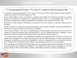 4
Synthèse de Gaël Sliman
2 – Une large majorité de Français - 57% contre 37% - souhaite la victoire de la gauche en 2012
Les Français sont une large majorité de 57% contre 37% (soit plus de 60% des personnes exprimant un choix) à
préférer aujourd’hui la victoire de la gauche en 2012.
Certes, Nicolas Sarkozy pourra se consoler en constatant que le débat sur la réforme des retraites et le soutien
constant de l’opinion aux syndicats et à l’opposition durant celui-ci n’a pas amplifiée cette avance : la
proportion était quasiment la même au lendemain des régionales en mars dernier (59% contre 37%).
Néanmoins une telle demande d’alternance à un peu plus d’un an de l’élection est plus que fâcheuse pour le
Président.
Surtout, le détail des résultats selon la proximité politique des personnes interrogées confirme le problème des
réserves de voix pour le second tour qui se pose à la majorité :
- Aux extrêmes d’abord : alors que les sympathisants de l’extrême-gauche sont plus de neuf sur dix (91%) à
souhaiter la victoire de la gauche (donc sans doute du PS ?), ceux de l’extrême-droite sont « seulement » moins
des deux-tiers (65%) à souhaiter celle de la droite (donc sans doute de Nicolas Sarkozy ?)
- Au centre ensuite et surtout : les sympathisants du Modem sont aujourd’hui 60% à espérer la victoire de la
gauche contre seulement 36% à espérer celle de la droite. Si l’on étend l’acception du terme centre jusqu’aux
écologistes, la répartition est encore plus déséquilibrée : 84% des sympathisants Verts, un temps fort courtisés
par le Président avec le Grenelle et la taxe carbone, souhaiteraient eux-aussi la victoire de la gauche.
C’est sans doute tout l’objectif de Nicolas Sarkozy que de reconquérir une part de ces électorats en nommant
Jean-Louis Borloo (qu’ils apprécient) à Matignon. Vu l’ampleur de la tâche on peut se demander s’il ne serait
pas plus efficace d’utiliser la carte Borloo comme candidat allié de premier tour plutôt qu’à Matignon.
 