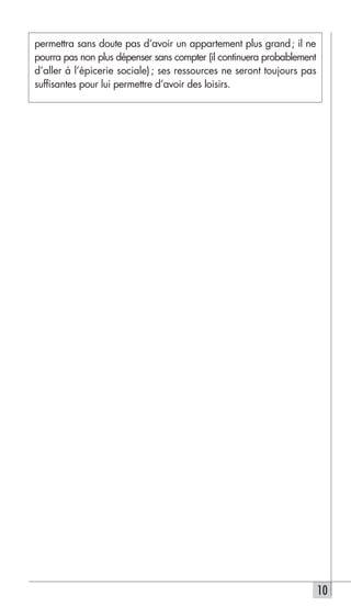 permettra sans doute pas d’avoir un appartement plus grand ; il ne
pourra pas non plus dépenser sans compter (il continuera probablement
d’aller à l’épicerie sociale) ; ses ressources ne seront toujours pas
suffisantes pour lui permettre d’avoir des loisirs.




                                                                        10
 