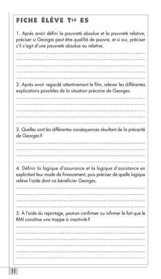 FICHE ÉLÈVE T LE ES

     1. Après avoir défini la pauvreté absolue et la pauvreté relative,
     préciser si Georges peut être qualifié de pauvre, et si oui, préciser
     s’il s’agit d’une pauvreté absolue ou relative.
     ……………………………………………………………………………
     ……………………………………………………………………………
     ……………………………………………………………………………
     ……………………………………………………………………………
     ……………………………………………………………………………
     2. Après avoir regardé attentivement le film, relever les différentes
     explications possibles de la situation précaire de Georges.
     ……………………………………………………………………………
     ……………………………………………………………………………
     ……………………………………………………………………………
     ……………………………………………………………………………
     ……………………………………………………………………………
     3. Quelles sont les différentes conséquences résultant de la précarité
     de Georges ?
     ........................................................................................................
     ....………………………………………………………………………
     ……………………………………………………………………………
     ……………………………………………………………………………
     4. Définir la logique d’assurance et la logique d’assistance en
     explicitant leur mode de financement, puis préciser de quelle logique
     relève l’aide dont va bénéficier Georges.
     ........................................................................................................
     ....………………………………………………………………………
     ……………………………………………………………………………
     ……………………………………………………………………………
     5. À l’aide du reportage, peut-on confirmer ou infirmer le fait que le
     RMI constitue une trappe à inactivité ?
     ........................................................................................................
     ....………………………………………………………………………
     ……………………………………………………………………………
     ……………………………………………………………………………
     ........................................................................................................
     ....………………………………………………………………………


11
 