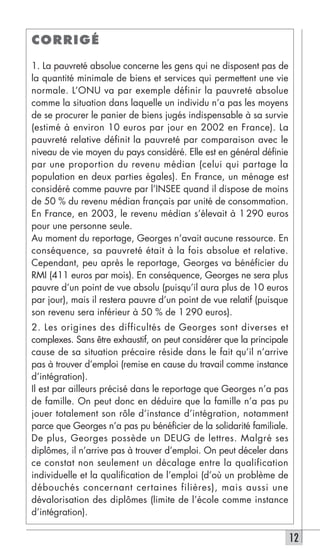 CORRIGÉ

1. La pauvreté absolue concerne les gens qui ne disposent pas de
la quantité minimale de biens et services qui permettent une vie
normale. L’ONU va par exemple définir la pauvreté absolue
comme la situation dans laquelle un individu n’a pas les moyens
de se procurer le panier de biens jugés indispensable à sa survie
(estimé à environ 10 euros par jour en 2002 en France). La
pauvreté relative définit la pauvreté par comparaison avec le
niveau de vie moyen du pays considéré. Elle est en général définie
par une proportion du revenu médian (celui qui partage la
population en deux parties égales). En France, un ménage est
considéré comme pauvre par l’INSEE quand il dispose de moins
de 50 % du revenu médian français par unité de consommation.
En France, en 2003, le revenu médian s’élevait à 1 290 euros
pour une personne seule.
Au moment du reportage, Georges n’avait aucune ressource. En
conséquence, sa pauvreté était à la fois absolue et relative.
Cependant, peu après le reportage, Georges va bénéficier du
RMI (411 euros par mois). En conséquence, Georges ne sera plus
pauvre d’un point de vue absolu (puisqu’il aura plus de 10 euros
par jour), mais il restera pauvre d’un point de vue relatif (puisque
son revenu sera inférieur à 50 % de 1 290 euros).
2. Les origines des difficultés de Georges sont diverses et
complexes. Sans être exhaustif, on peut considérer que la principale
cause de sa situation précaire réside dans le fait qu’il n’arrive
pas à trouver d’emploi (remise en cause du travail comme instance
d’intégration).
Il est par ailleurs précisé dans le reportage que Georges n’a pas
de famille. On peut donc en déduire que la famille n’a pas pu
jouer totalement son rôle d’instance d’intégration, notamment
parce que Georges n’a pas pu bénéficier de la solidarité familiale.
De plus, Georges possède un DEUG de lettres. Malgré ses
diplômes, il n’arrive pas à trouver d’emploi. On peut déceler dans
ce constat non seulement un décalage entre la qualification
individuelle et la qualification de l’emploi (d’où un problème de
débouchés concernant certaines filières), mais aussi une
dévalorisation des diplômes (limite de l’école comme instance
d’intégration).

                                                                       12
 