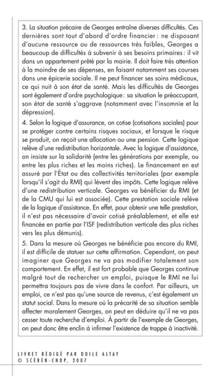 3. La situation précaire de Georges entraîne diverses difficultés. Ces
 dernières sont tout d’abord d’ordre financier : ne disposant
 d’aucune ressource ou de ressources très faibles, Georges a
 beaucoup de difficultés à subvenir à ses besoins primaires : il vit
 dans un appartement prêté par la mairie. Il doit faire très attention
 à la moindre de ses dépenses, en faisant notamment ses courses
 dans une épicerie sociale. Il ne peut financer ses soins médicaux,
 ce qui nuit à son état de santé. Mais les difficultés de Georges
 sont également d’ordre psychologique : sa situation le préoccupant,
 son état de santé s’aggrave (notamment avec l’insomnie et la
 dépression).
 4. Selon la logique d’assurance, on cotise (cotisations sociales) pour
 se protéger contre certains risques sociaux, et lorsque le risque
 se produit, on reçoit une allocation ou une pension. Cette logique
 relève d’une redistribution horizontale. Avec la logique d’assistance,
 on insiste sur la solidarité (entre les générations par exemple, ou
 entre les plus riches et les moins riches). Le financement en est
 assuré par l’État ou des collectivités territoriales (par exemple
 lorsqu’il s’agit du RMI) qui lèvent des impôts. Cette logique relève
 d’une redistribution verticale. Georges va bénéficier du RMI (et
 de la CMU qui lui est associée). Cette prestation sociale relève
 de la logique d’assistance. En effet, pour obtenir une telle prestation,
 il n’est pas nécessaire d’avoir cotisé préalablement, et elle est
 financée en partie par l’ISF (redistribution verticale des plus riches
 vers les plus démunis).
 5. Dans la mesure où Georges ne bénéficie pas encore du RMI,
 il est difficile de statuer sur cette affirmation. Cependant, on peut
 imaginer que Georges ne va pas modifier totalement son
 comportement. En effet, il est fort probable que Georges continue
 malgré tout de rechercher un emploi, puisque le RMI ne lui
 permettra toujours pas de vivre dans le confort. Par ailleurs, un
 emploi, ce n’est pas qu’une source de revenus, c’est également un
 statut social. Dans la mesure où la précarité de sa situation semble
 affecter moralement Georges, on peut en déduire qu’il ne va pas
 cesser toute recherche d’emploi. À partir de l’exemple de Georges,
 on peut donc être enclin à infirmer l’existence de trappe à inactivité.


LIVRET RÉDIGÉ PAR ODILE ALTAY
© S C É R É N - C N D P, 2 0 0 7
 