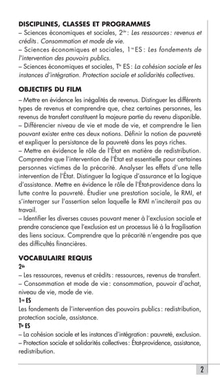 DISCIPLINES, CLASSES ET PROGRAMMES
– Sciences économiques et sociales, 2de : Les ressources : revenus et
crédits . Consommation et mode de vie.
– Sciences économiques et sociales, 1re ES : Les fondements de
l’intervention des pouvoirs publics.
– Sciences économiques et sociales, Tle ES : La cohésion sociale et les
instances d’intégration. Protection sociale et solidarités collectives.

OBJECTIFS DU FILM
– Mettre en évidence les inégalités de revenus. Distinguer les différents
types de revenus et comprendre que, chez certaines personnes, les
revenus de transfert constituent la majeure partie du revenu disponible.
– Différencier niveau de vie et mode de vie, et comprendre le lien
pouvant exister entre ces deux notions. Définir la notion de pauvreté
et expliquer la persistance de la pauvreté dans les pays riches.
– Mettre en évidence le rôle de l’État en matière de redistribution.
Comprendre que l’intervention de l’État est essentielle pour certaines
personnes victimes de la précarité. Analyser les effets d’une telle
intervention de l’État. Distinguer la logique d’assurance et la logique
d’assistance. Mettre en évidence le rôle de l’État-providence dans la
lutte contre la pauvreté. Étudier une prestation sociale, le RMI, et
s’interroger sur l’assertion selon laquelle le RMI n’inciterait pas au
travail.
– Identifier les diverses causes pouvant mener à l’exclusion sociale et
prendre conscience que l’exclusion est un processus lié à la fragilisation
des liens sociaux. Comprendre que la précarité n’engendre pas que
des difficultés financières.

VOCABULAIRE REQUIS
2de
– Les ressources, revenus et crédits : ressources, revenus de transfert.
– Consommation et mode de vie : consommation, pouvoir d’achat,
niveau de vie, mode de vie.
1re ES
Les fondements de l’intervention des pouvoirs publics : redistribution,
protection sociale, assistance.
Tle ES
– La cohésion sociale et les instances d’intégration: pauvreté, exclusion.
– Protection sociale et solidarités collectives: État-providence, assistance,
redistribution.

                                                                            2
 