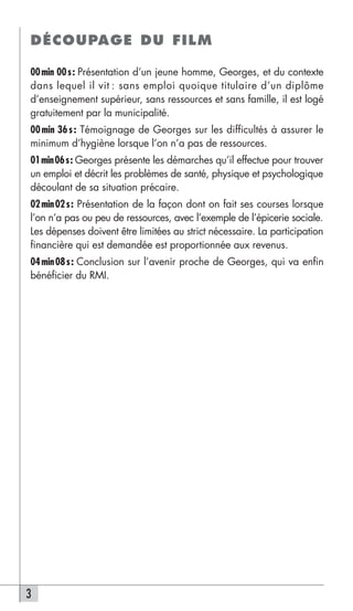 DÉCOUPAGE DU FILM

00 min 00 s : Présentation d’un jeune homme, Georges, et du contexte
dans lequel il vit : sans emploi quoique titulaire d’un diplôme
d’enseignement supérieur, sans ressources et sans famille, il est logé
gratuitement par la municipalité.
00 min 36 s : Témoignage de Georges sur les difficultés à assurer le
minimum d’hygiène lorsque l’on n’a pas de ressources.
01min06s: Georges présente les démarches qu’il effectue pour trouver
un emploi et décrit les problèmes de santé, physique et psychologique
découlant de sa situation précaire.
02 min 02 s : Présentation de la façon dont on fait ses courses lorsque
l’on n’a pas ou peu de ressources, avec l’exemple de l’épicerie sociale.
Les dépenses doivent être limitées au strict nécessaire. La participation
financière qui est demandée est proportionnée aux revenus.
04 min 08 s : Conclusion sur l’avenir proche de Georges, qui va enfin
bénéficier du RMI.




3
 