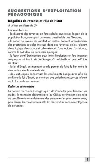 SUGGESTIONS D’EXPLOITATION
PÉDAGOGIQUE
Inégalités de revenus et rôle de l’État
À utiliser en classe de 2de
On travaillera sur :
– la disparité des revenus : on fera calculer aux élèves la part de la
population française ayant un revenu aussi faible que Georges ;
– la notion de revenus de transfert, en mettant l’accent sur la diversité
des prestations sociales incluses dans ces revenus : celles relevant
d’une logique d’assurance et celles relevant d’une logique d’assistance,
comme le RMI dont va bénéficier Georges ;
– la façon dont l’État intervient pour limiter l’exclusion; on fera imaginer
ce que pourrait être la vie de Georges s’il ne bénéficiait pas de l’aide
de l’État ;
– la loi d’Engel, en montrant qu’elle permet de faire le lien entre le
niveau de vie et le mode de vie ;
– des statistiques concernant les coefficients budgétaires afin de
confirmer la loi d’Engel, en montrant que de faibles ressources influent
sur la façon de consommer.
Recherche documentaire
En partant du cas de Georges qui a dû s’endetter pour financer ses
études, la recherche documentaire (au CDI ou sur Internet) s’étendra
au problème du surendettement des personnes les plus défavorisées,
pour illustrer les conséquences néfastes du crédit sur certaines catégories
de personnes.




                                                                           4
 
