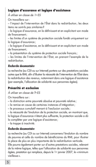 Logique d’assurance et logique d’assistance
À utiliser en classe de 1re ES
On travaillera sur :
– l’impact de l’intervention de l’État dans la redistribution ; les deux
items ne sont-ils pas similaires ?
– la logique d’assurance, en la définissant et en explicitant son mode
de financement ;
– les limites d’un système de protection sociale fondé uniquement sur
la logique d’assurance ;
– la logique d’assistance, en la définissant et en explicitant son mode
de financement ;
– la présentation du système de protection sociale français ;
– les limites de l’intervention de l’État, en prenant l’exemple de la
redistribution.
Recherche documentaire
La recherche (au CDI ou sur Internet) portera sur des prestations sociales
autres que le RMI, afin d’illustrer la nécessité de l’intervention de l’État dans
la redistribution des revenus, notamment dans une logique d’assistance
(par exemple, l’allocation de solidarité aux personnes âgées).

Précarité et exclusion
À utiliser en classe de Tle ES
On travaillera sur :
– la distinction entre pauvreté absolue et pauvreté relative ;
– la remise en cause de certaines instances d’intégration ;
– le processus cumulatif menant à l’exclusion sociale ;
– la nécessité de l’évolution de la protection sociale, en montrant que,
la logique d’assurance n’étant plus suffisante, la protection sociale a dû
la compléter par une logique d’assistance ;
– la trappe à inactivité.
Recherche documentaire
La recherche (au CDI ou sur Internet) concernera l’évolution du nombre
de pauvres et celle du nombre de bénéficiaires du RMI, pour illustrer
la place de plus en plus importante de la redistribution verticale.
Elle pourra également porter sur d’autres prestations sociales, relevant
de la même logique, telles que l’allocation de solidarité aux personnes
âgées, prestation qui remplace, depuis le 1er janvier 2007, le «minimum
vieillesse ».

5
 